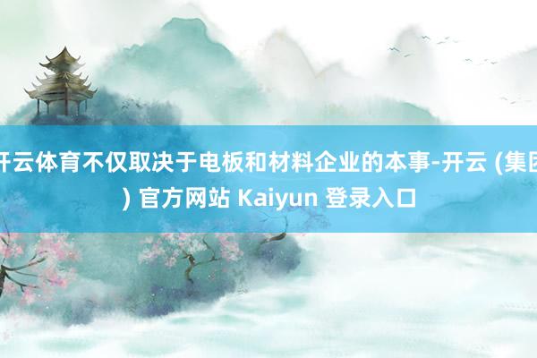 开云体育不仅取决于电板和材料企业的本事-开云 (集团) 官方网站 Kaiyun 登录入口