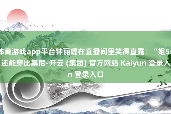 体育游戏app平台钟丽缇在直播间里笑得直露：“姐55岁还能穿比基尼-开云 (集团) 官方网站 Kaiyun 登录入口