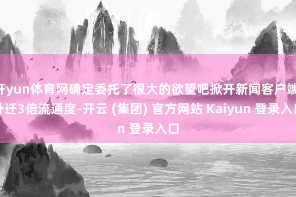 开yun体育网确定委托了很大的欲望吧掀开新闻客户端 升迁3倍流通度-开云 (集团) 官方网站 Kaiyun 登录入口