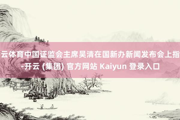 开云体育中国证监会主席吴清在国新办新闻发布会上指出-开云 (集团) 官方网站 Kaiyun 登录入口