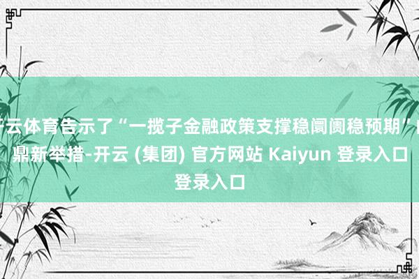 开云体育告示了“一揽子金融政策支撑稳阛阓稳预期”的鼎新举措-开云 (集团) 官方网站 Kaiyun 登录入口