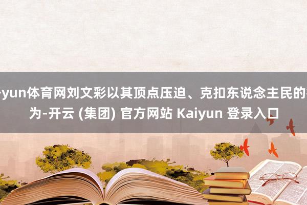 开yun体育网刘文彩以其顶点压迫、克扣东说念主民的行为-开云 (集团) 官方网站 Kaiyun 登录入口