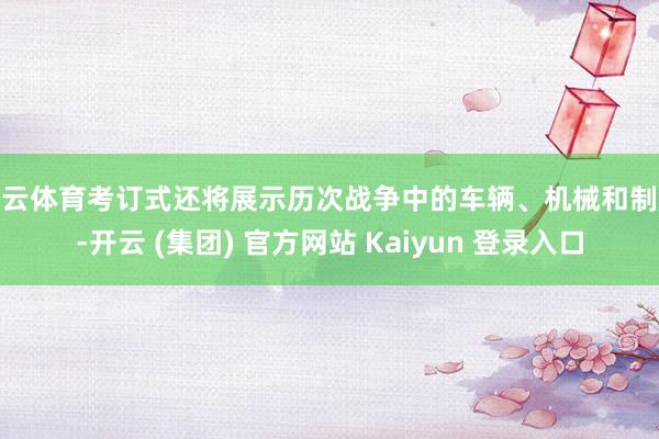 开云体育考订式还将展示历次战争中的车辆、机械和制服-开云 (集团) 官方网站 Kaiyun 登录入口
