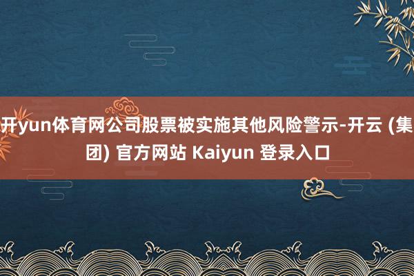 开yun体育网公司股票被实施其他风险警示-开云 (集团) 官方网站 Kaiyun 登录入口