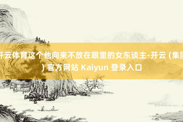 开云体育这个他向来不放在眼里的女东谈主-开云 (集团) 官方网站 Kaiyun 登录入口