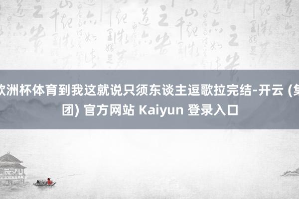 欧洲杯体育到我这就说只须东谈主逗歌拉完结-开云 (集团) 官方网站 Kaiyun 登录入口
