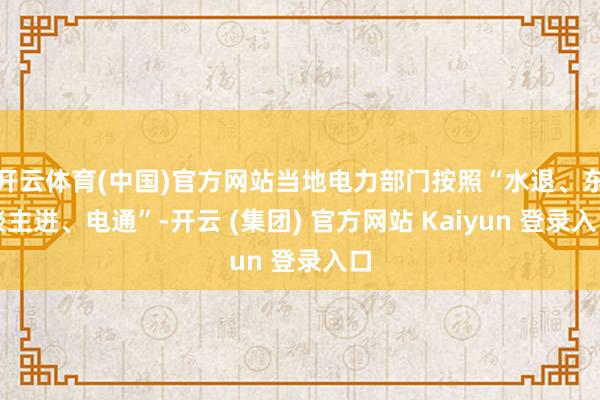 开云体育(中国)官方网站当地电力部门按照“水退、东谈主进、电通”-开云 (集团) 官方网站 Kaiyun 登录入口