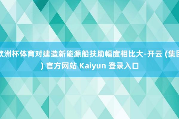 欧洲杯体育对建造新能源船扶助幅度相比大-开云 (集团) 官方网站 Kaiyun 登录入口