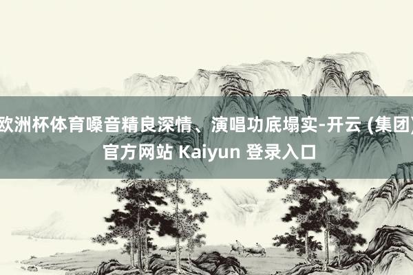 欧洲杯体育嗓音精良深情、演唱功底塌实-开云 (集团) 官方网站 Kaiyun 登录入口