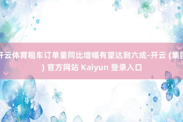 开云体育租车订单量同比增幅有望达到六成-开云 (集团) 官方网站 Kaiyun 登录入口