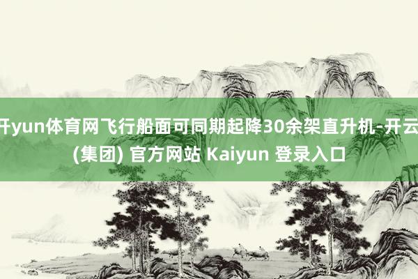 开yun体育网飞行船面可同期起降30余架直升机-开云 (集团) 官方网站 Kaiyun 登录入口