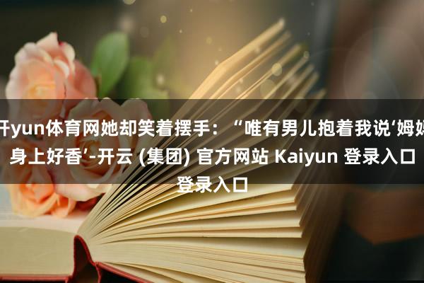 开yun体育网她却笑着摆手：“唯有男儿抱着我说‘姆妈身上好香’-开云 (集团) 官方网站 Kaiyun 登录入口