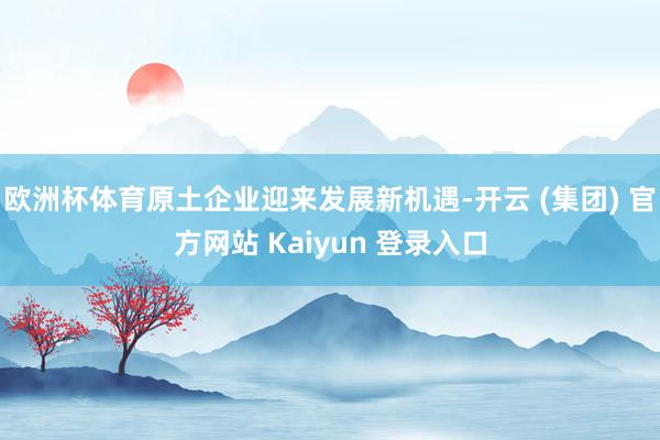 欧洲杯体育原土企业迎来发展新机遇-开云 (集团) 官方网站 Kaiyun 登录入口