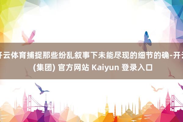 开云体育捕捉那些纷乱叙事下未能尽现的细节的确-开云 (集团) 官方网站 Kaiyun 登录入口