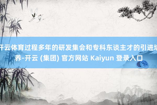 开云体育　　过程多年的研发集会和专科东谈主才的引进培养-开云 (集团) 官方网站 Kaiyun 登录入口