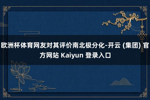 欧洲杯体育网友对其评价南北极分化-开云 (集团) 官方网站 Kaiyun 登录入口