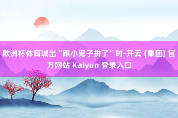 欧洲杯体育喊出“跟小鬼子拼了”时-开云 (集团) 官方网站 Kaiyun 登录入口