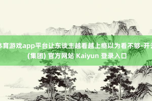 体育游戏app平台让东谈主越看越上瘾以为看不够-开云 (集团) 官方网站 Kaiyun 登录入口