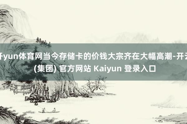 开yun体育网当今存储卡的价钱大宗齐在大幅高潮-开云 (集团) 官方网站 Kaiyun 登录入口