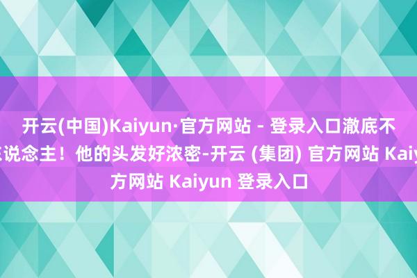 开云(中国)Kaiyun·官方网站 - 登录入口澈底不像一个老年东说念主！他的头发好浓密-开云 (集团) 官方网站 Kaiyun 登录入口