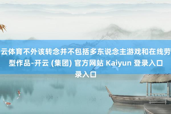 开云体育不外该转念并不包括多东说念主游戏和在线劳动型作品-开云 (集团) 官方网站 Kaiyun 登录入口