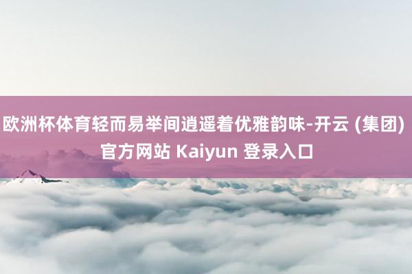 欧洲杯体育轻而易举间逍遥着优雅韵味-开云 (集团) 官方网站 Kaiyun 登录入口