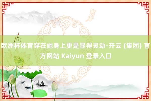 欧洲杯体育穿在她身上更是显得灵动-开云 (集团) 官方网站 Kaiyun 登录入口