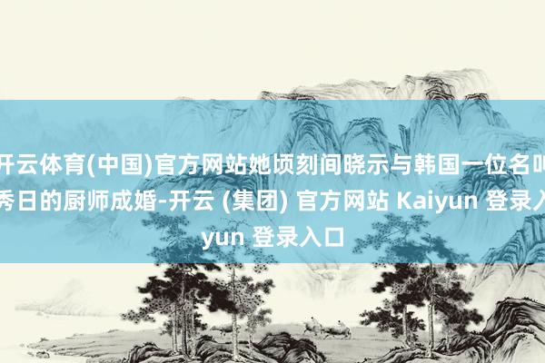 开云体育(中国)官方网站她顷刻间晓示与韩国一位名叫赵秀日的厨师成婚-开云 (集团) 官方网站 Kaiyun 登录入口