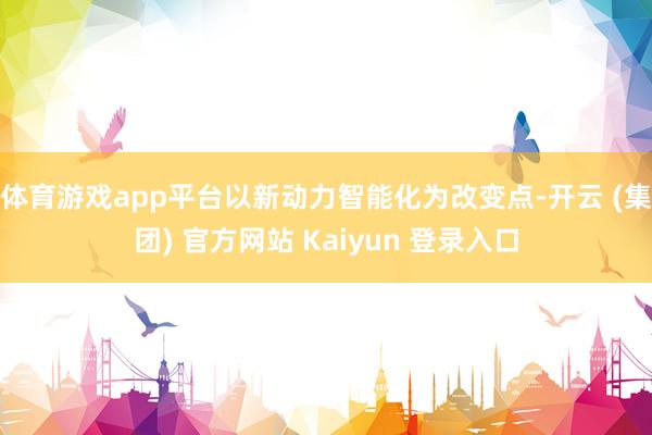 体育游戏app平台以新动力智能化为改变点-开云 (集团) 官方网站 Kaiyun 登录入口