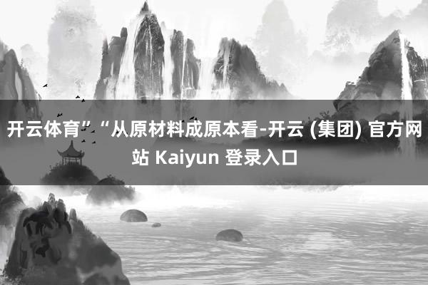 开云体育” “从原材料成原本看-开云 (集团) 官方网站 Kaiyun 登录入口