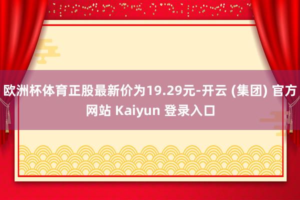 欧洲杯体育正股最新价为19.29元-开云 (集团) 官方网站 Kaiyun 登录入口