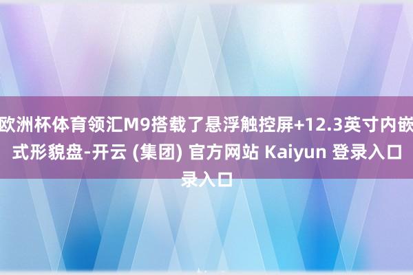 欧洲杯体育领汇M9搭载了悬浮触控屏+12.3英寸内嵌式形貌盘-开云 (集团) 官方网站 Kaiyun 登录入口