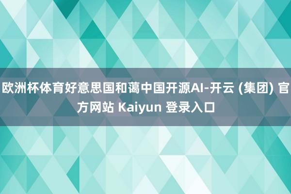 欧洲杯体育好意思国和蔼中国开源AI-开云 (集团) 官方网站 Kaiyun 登录入口
