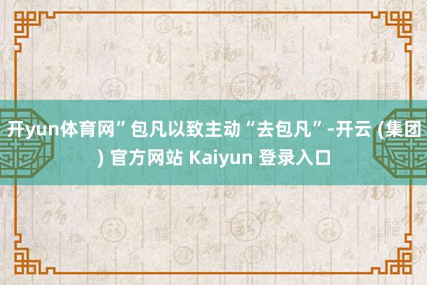 开yun体育网”　　包凡以致主动“去包凡”-开云 (集团) 官方网站 Kaiyun 登录入口