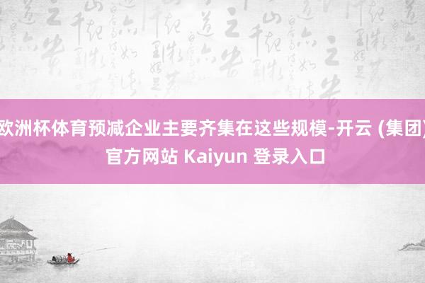 欧洲杯体育预减企业主要齐集在这些规模-开云 (集团) 官方网站 Kaiyun 登录入口