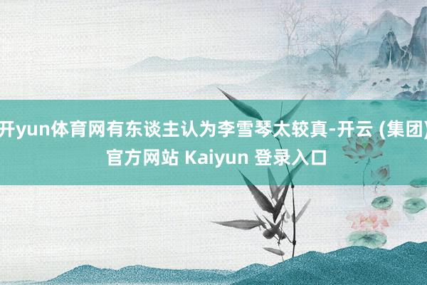 开yun体育网有东谈主认为李雪琴太较真-开云 (集团) 官方网站 Kaiyun 登录入口