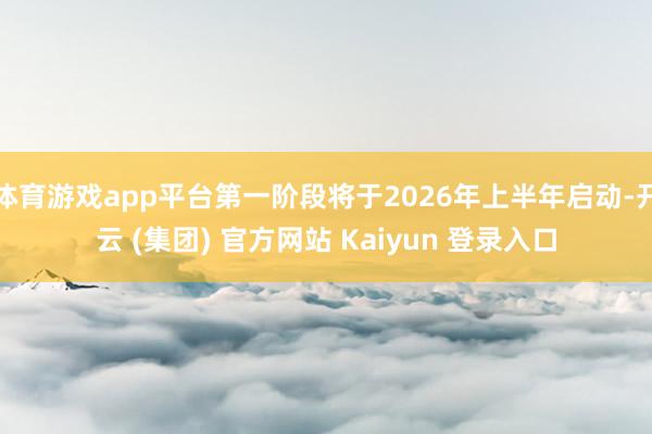 体育游戏app平台第一阶段将于2026年上半年启动-开云 (集团) 官方网站 Kaiyun 登录入口