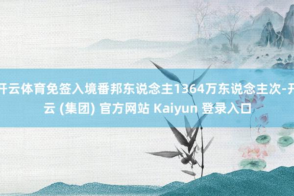 开云体育免签入境番邦东说念主1364万东说念主次-开云 (集团) 官方网站 Kaiyun 登录入口