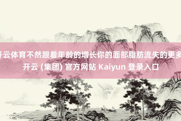 开云体育不然跟着年龄的增长你的面部脂肪流失的更多-开云 (集团) 官方网站 Kaiyun 登录入口