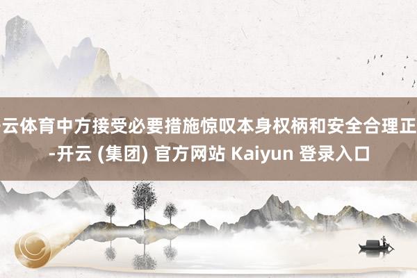 开云体育中方接受必要措施惊叹本身权柄和安全合理正当-开云 (集团) 官方网站 Kaiyun 登录入口