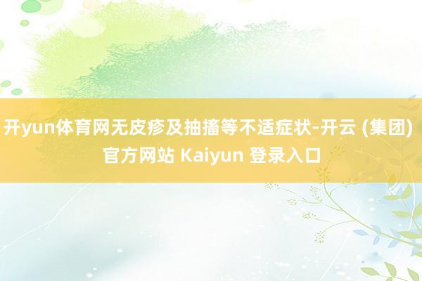 开yun体育网无皮疹及抽搐等不适症状-开云 (集团) 官方网站 Kaiyun 登录入口