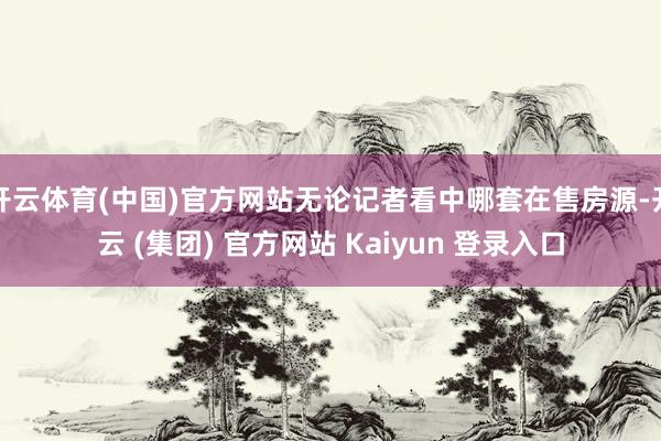 开云体育(中国)官方网站无论记者看中哪套在售房源-开云 (集团) 官方网站 Kaiyun 登录入口