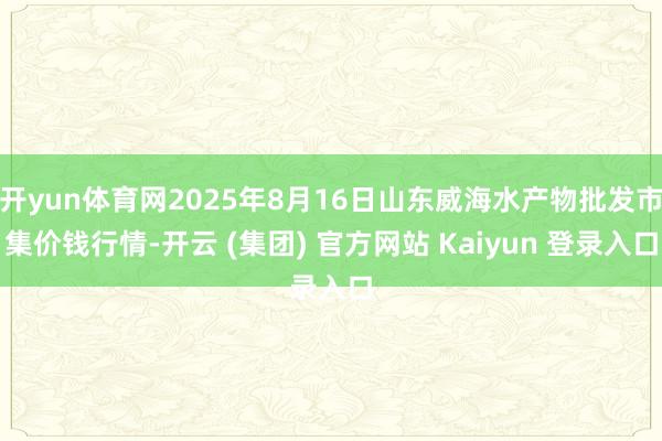 开yun体育网2025年8月16日山东威海水产物批发市集价钱行情-开云 (集团) 官方网站 Kaiyun 登录入口
