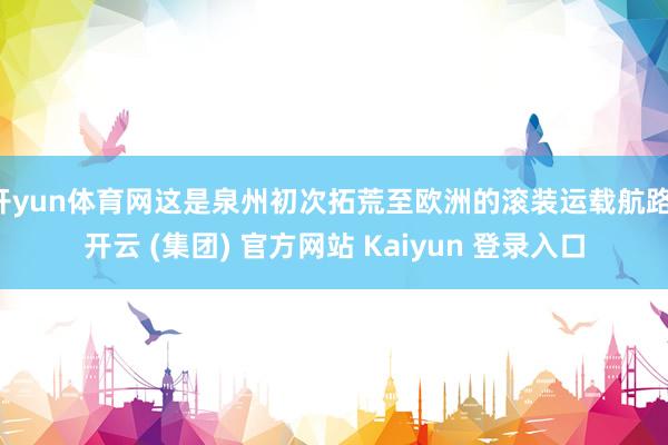 开yun体育网这是泉州初次拓荒至欧洲的滚装运载航路-开云 (集团) 官方网站 Kaiyun 登录入口