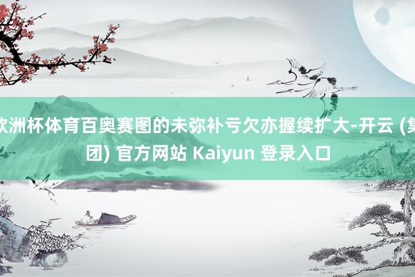 欧洲杯体育百奥赛图的未弥补亏欠亦握续扩大-开云 (集团) 官方网站 Kaiyun 登录入口