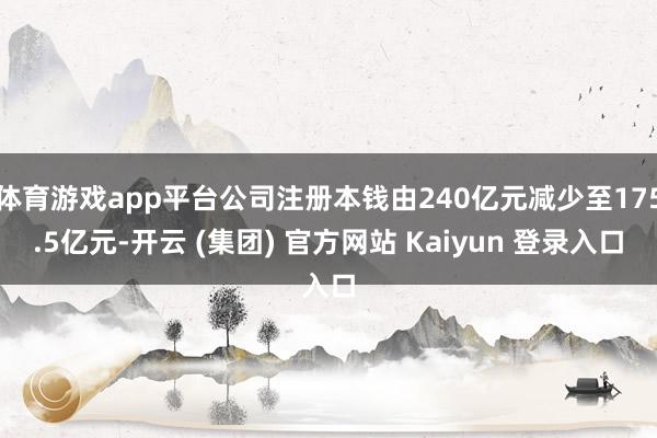 体育游戏app平台公司注册本钱由240亿元减少至175.5亿元-开云 (集团) 官方网站 Kaiyun 登录入口