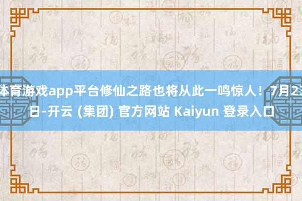 体育游戏app平台修仙之路也将从此一鸣惊人！7月23日-开云 (集团) 官方网站 Kaiyun 登录入口