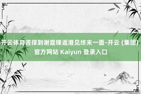 开云体育苦撑到谢霆锋返港见终末一面-开云 (集团) 官方网站 Kaiyun 登录入口