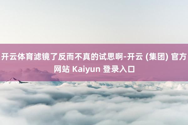 开云体育滤镜了反而不真的试思啊-开云 (集团) 官方网站 Kaiyun 登录入口