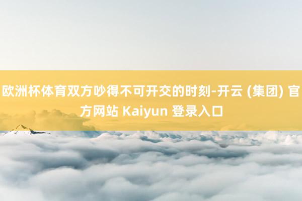 欧洲杯体育双方吵得不可开交的时刻-开云 (集团) 官方网站 Kaiyun 登录入口